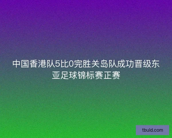 中国香港队5比0完胜关岛队成功晋级东亚足球锦标赛正赛