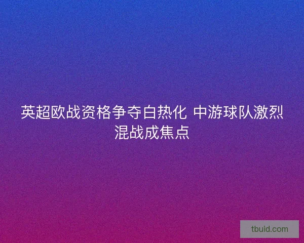 英超欧战资格争夺白热化 中游球队激烈混战成焦点