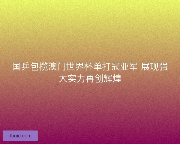 国乒包揽澳门世界杯单打冠亚军 展现强大实力再创辉煌